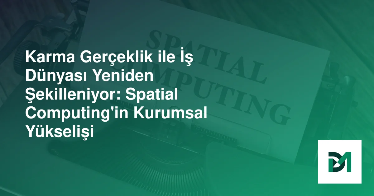 Karma Gerçeklik ile İş Dünyası Yeniden Şekilleniyor: Spatial Computing'in Kurumsal Yükselişi