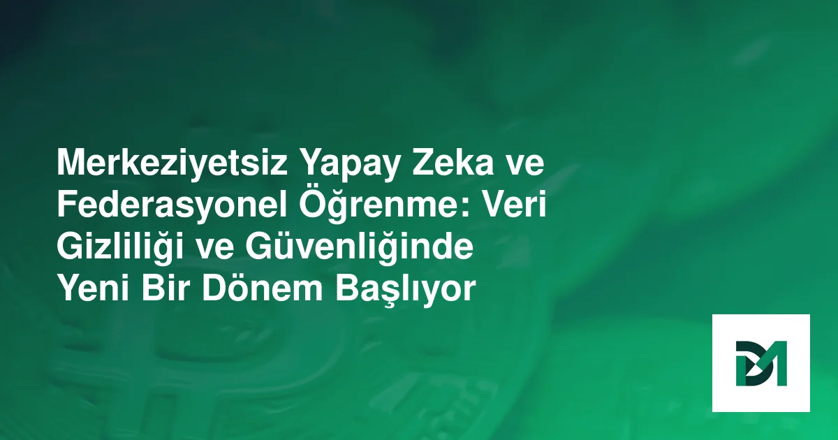 Merkeziyetsiz Yapay Zeka ve Federasyonel Öğrenme: Veri Gizliliği ve Güvenliğinde Yeni Bir Dönem Başlıyor
