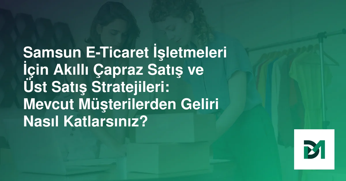 Samsun E-Ticaret İşletmeleri İçin Akıllı Çapraz Satış ve Üst Satış Stratejileri: Mevcut Müşterilerden Geliri Nasıl Katlarsınız?