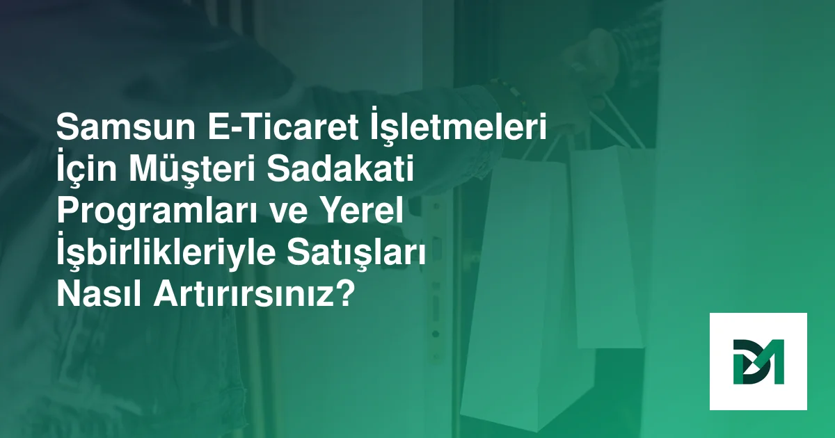 Samsun E-Ticaret İşletmeleri İçin Müşteri Sadakati Programları ve Yerel İşbirlikleriyle Satışları Nasıl Artırırsınız?