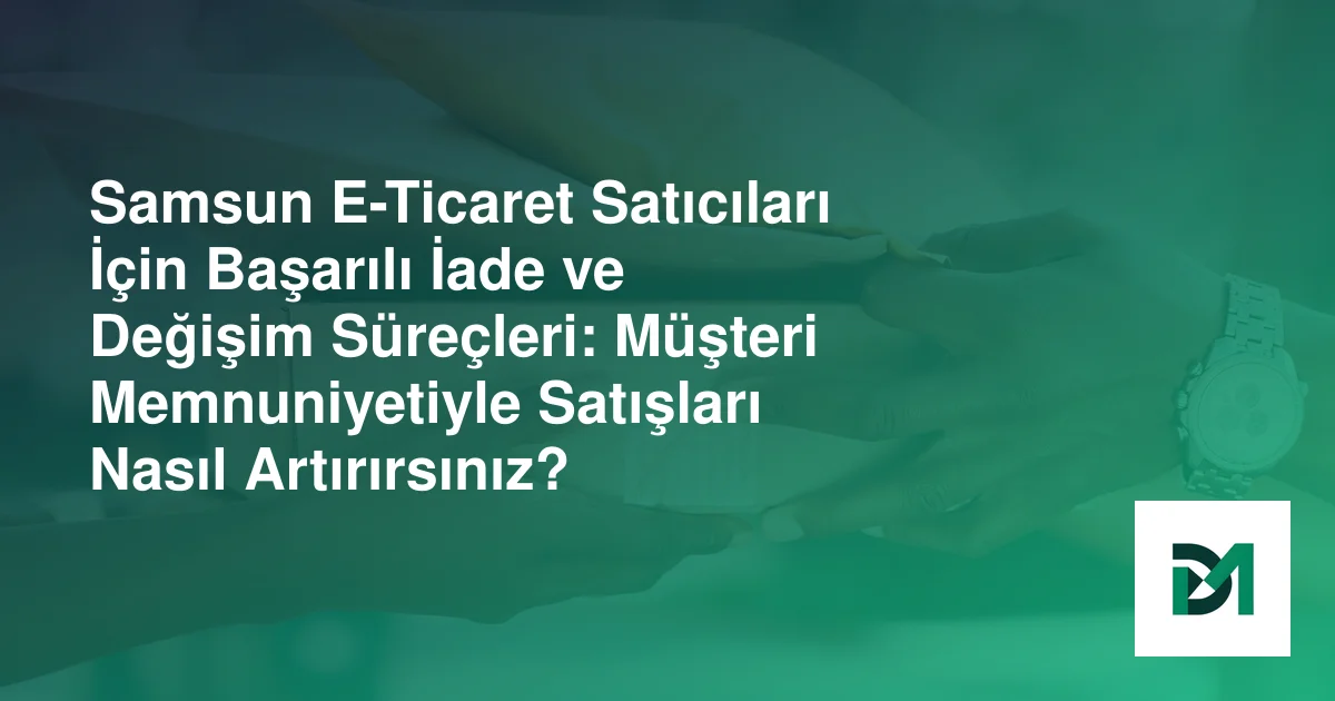 Samsun E-Ticaret Satıcıları İçin Başarılı İade ve Değişim Süreçleri: Müşteri Memnuniyetiyle Satışları Nasıl Artırırsınız?