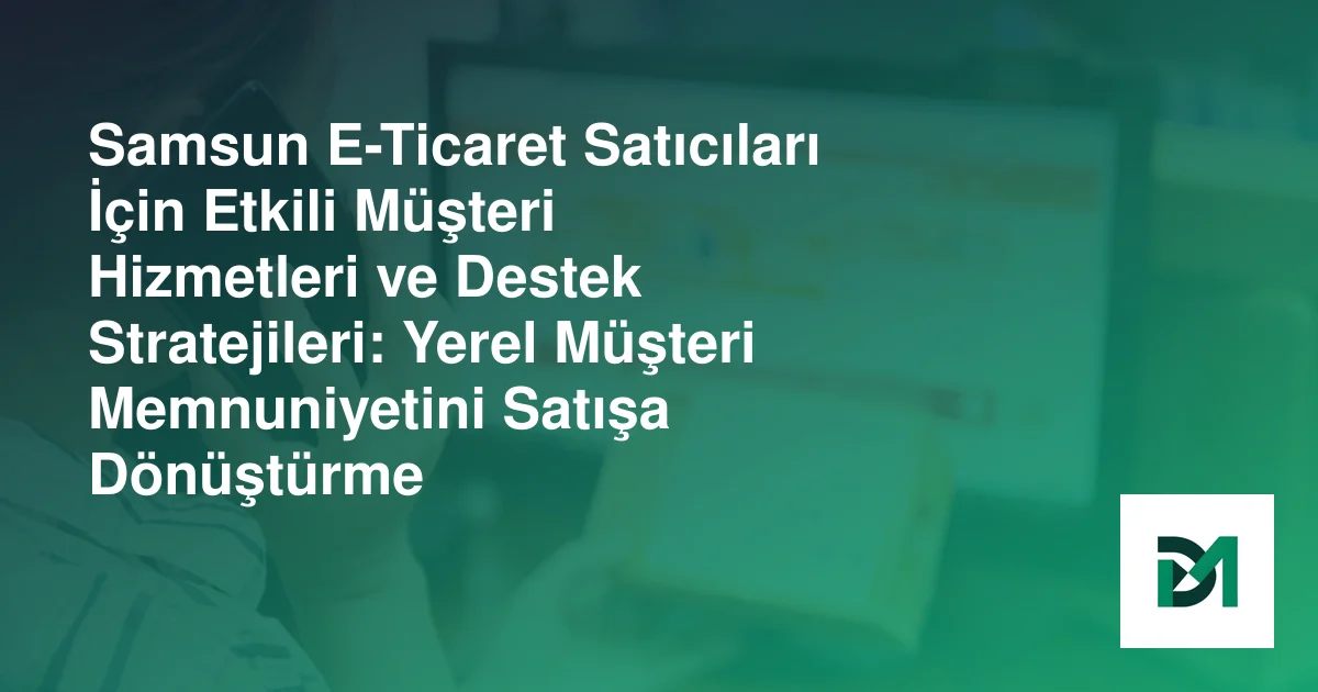 Samsun E-Ticaret Satıcıları İçin Etkili Müşteri Hizmetleri ve Destek Stratejileri: Yerel Müşteri Memnuniyetini Satışa Dönüştürme