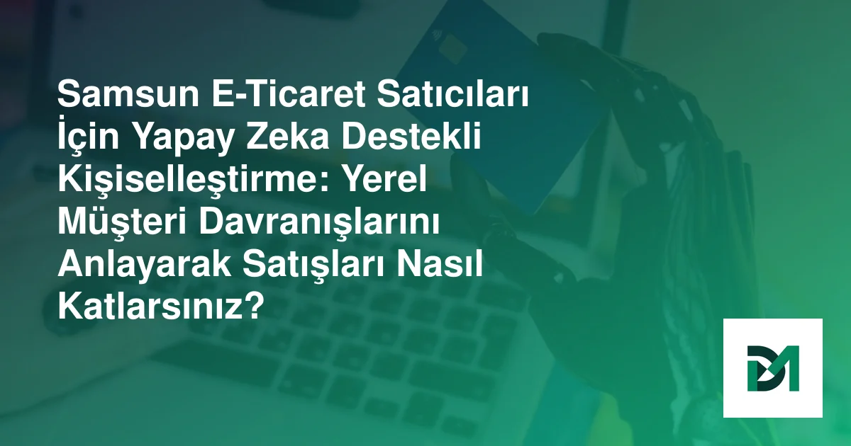 Samsun E-Ticaret Satıcıları İçin Yapay Zeka Destekli Kişiselleştirme: Yerel Müşteri Davranışlarını Anlayarak Satışları Nasıl Katlarsınız?
