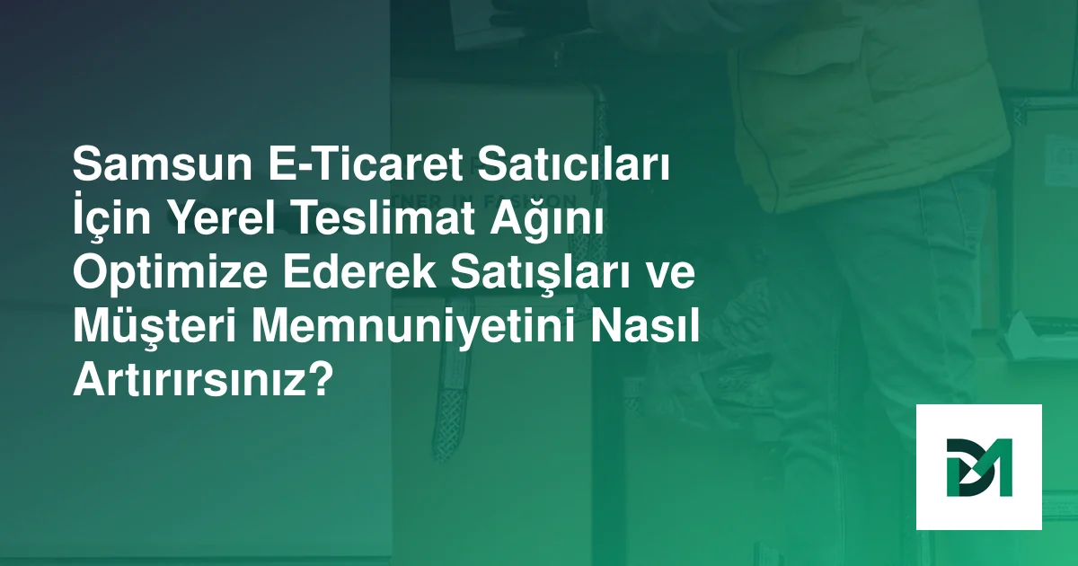 Samsun E-Ticaret Satıcıları İçin Yerel Teslimat Ağını Optimize Ederek Satışları ve Müşteri Memnuniyetini Nasıl Artırırsınız?