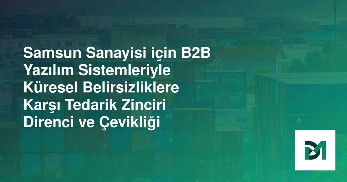 Samsun Sanayisi için B2B Yazılım Sistemleriyle Küresel Belirsizliklere Karşı Tedarik Zinciri Direnci ve Çevikliği