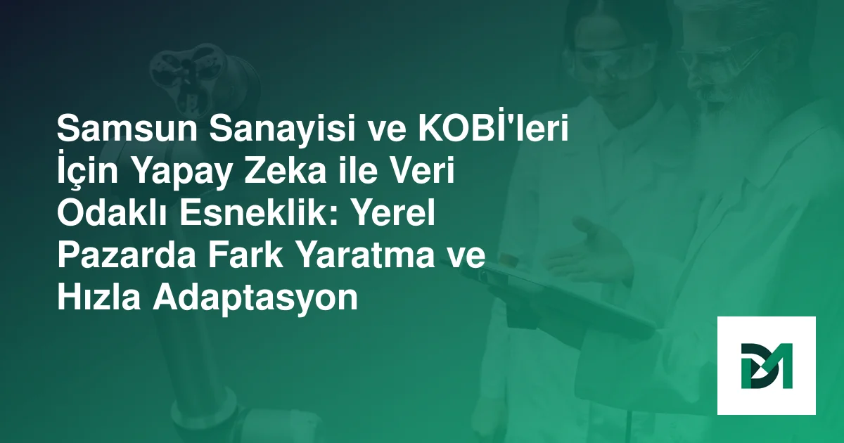 Samsun Sanayisi ve KOBİ'leri İçin Yapay Zeka ile Veri Odaklı Esneklik: Yerel Pazarda Fark Yaratma ve Hızla Adaptasyon