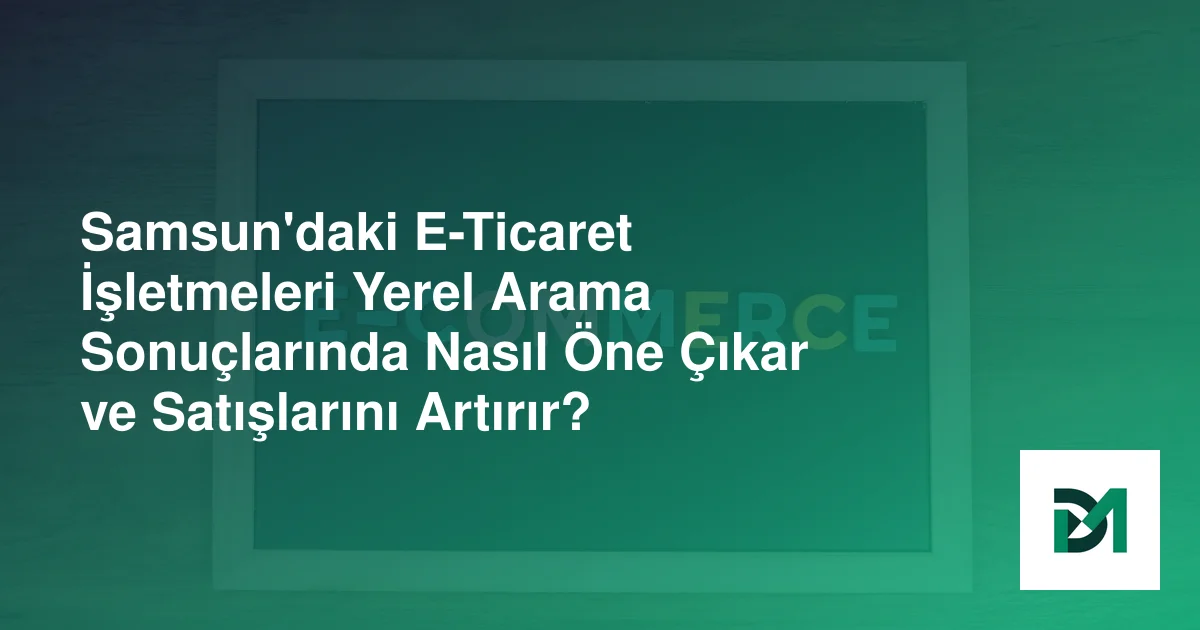 Samsun'daki E-Ticaret İşletmeleri Yerel Arama Sonuçlarında Nasıl Öne Çıkar ve Satışlarını Artırır?