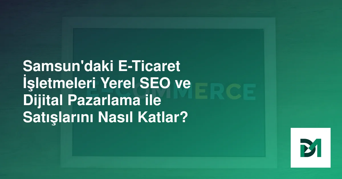 Samsun'daki E-Ticaret İşletmeleri Yerel SEO ve Dijital Pazarlama ile Satışlarını Nasıl Katlar?