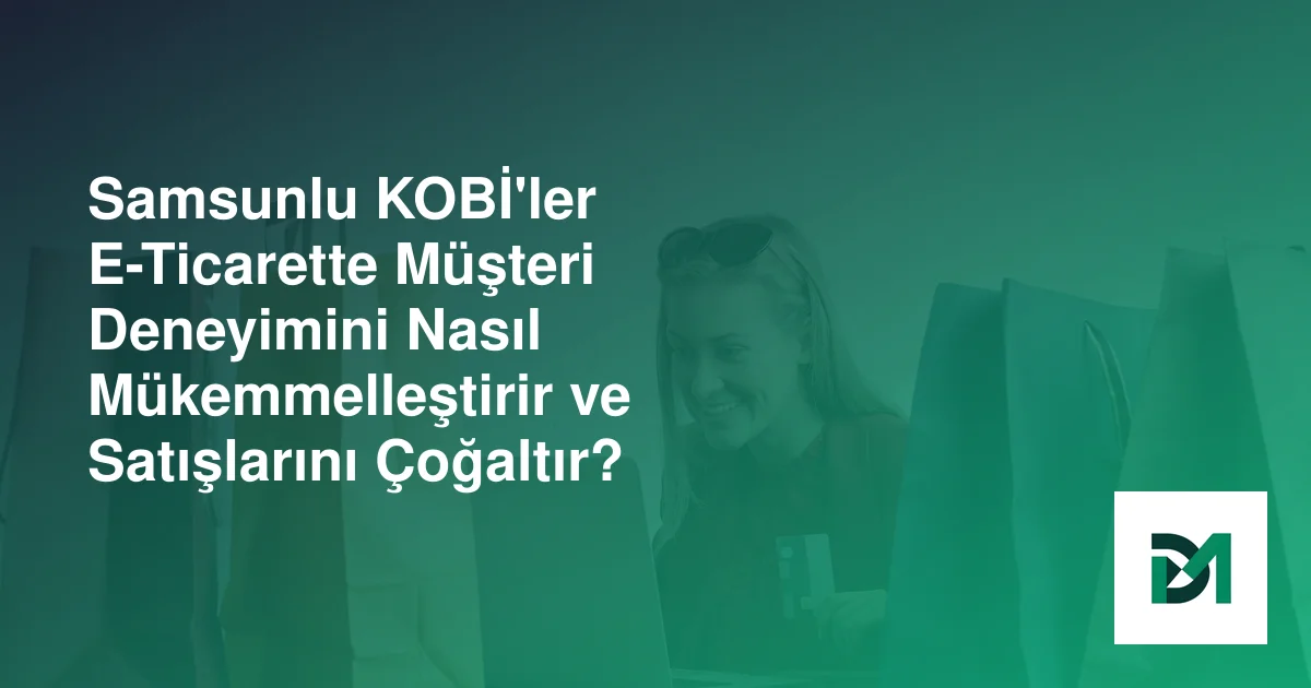Samsunlu KOBİ'ler E-Ticarette Müşteri Deneyimini Nasıl Mükemmelleştirir ve Satışlarını Çoğaltır?
