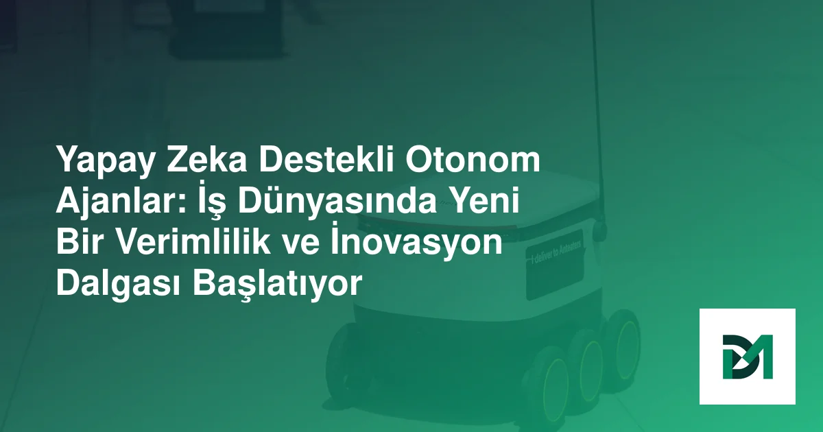 Yapay Zeka Destekli Otonom Ajanlar: İş Dünyasında Yeni Bir Verimlilik ve İnovasyon Dalgası Başlatıyor